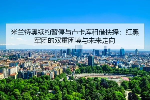 mi-lan-te-ao-xu-yue-zan-ting-yu-lu-ka-ku-zu-jie-jue-ze-hong-hei-jun-tuan-de-shuang-chong-kun-jing-yu-wei-lai-zou-xiang-3-231.jpg