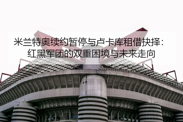 米兰特奥续约暂停与卢卡库租借抉择：红黑军团的双重困境与未来走向