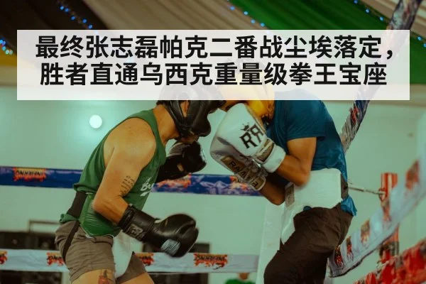最终张志磊帕克二番战尘埃落定,胜者直通乌西克重量级拳王宝座