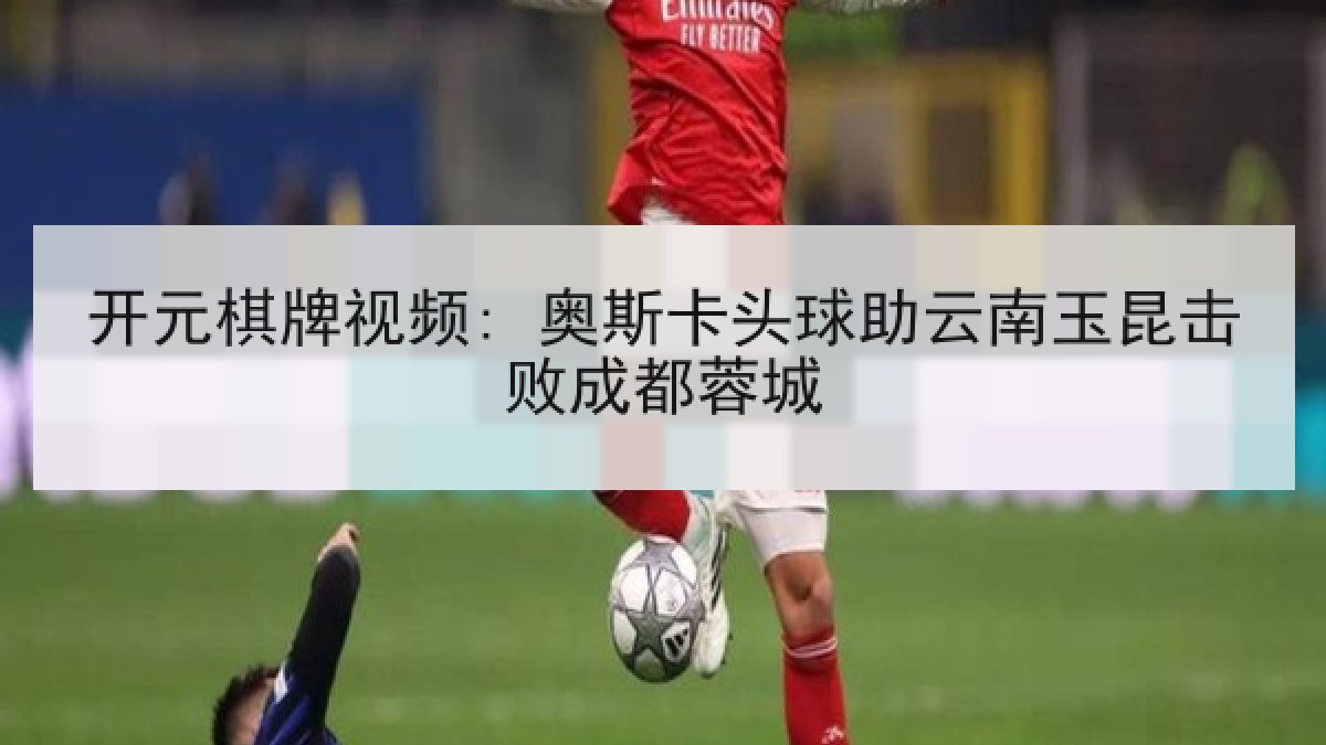 开元棋牌视频: 奥斯卡头球助云南玉昆击败成都蓉城