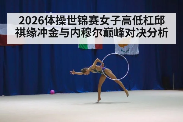 2026体操世锦赛女子高低杠邱祺缘冲金与内穆尔巅峰对决分析